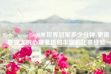 北海5000米世界冠军多少分钟-更需要强大的心理素质和丰富的比赛经验