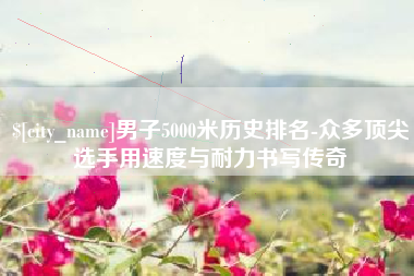 北海男子5000米历史排名-众多顶尖选手用速度与耐力书写传奇