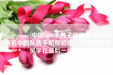 北海中国5000米男子运动员-而另外两名中国队选手哈那哈提·木哈买提和吴宇在最后一组出场